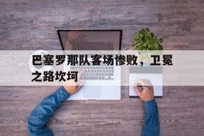 易游体育公司-巴塞罗那队客场惨败，卫冕之路坎坷