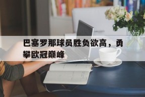 易游体育集团-巴塞罗那球员胜负欲高，勇攀欧冠巅峰的简单介绍