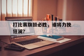 易游体育小组-打比赛旗鼓必胜，谁将力挽狂澜？的简单介绍