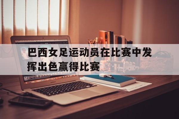 巴西女足运动员在比赛中发挥出色赢得比赛(巴西女足运动员在比赛中发挥出色赢得比赛视频)