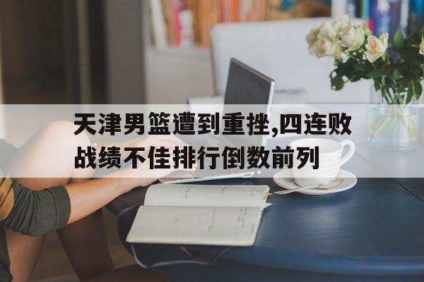 关于天津男篮遭到重挫,四连败战绩不佳排行倒数前列的信息